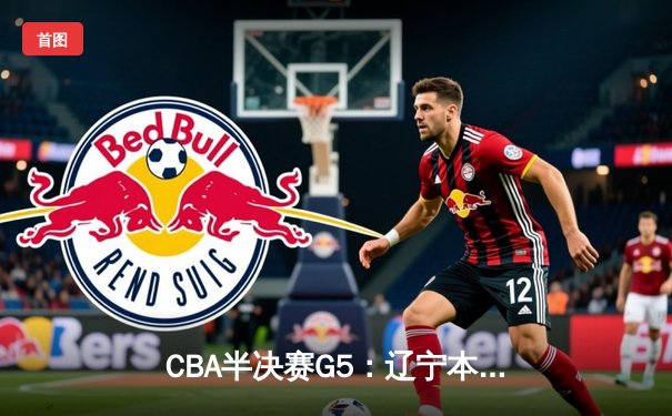 CBA半决赛G5：辽宁本钢加时逆转广东宏远 赵继伟砍35分率队挺进总决赛
